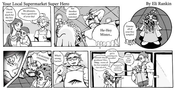 Comic of Your Local Supermarket Super Hero by Eli Rankin. First square: a mother holding a child with a lollipop saying, "Thank you so much for the free sample!' The supermarket employee, Lucius smiles, saying, "My pleasure, have a good rest of your day!" Square two: Lucius leans back, hands behind his head saying, "Ha! Another satisfied customer." A small image shows the speech bubble, "He-hey Mister..." Square three: The small ghoulish-looking child holding a gun with its tongue says, "Gimme all of your free samples!" Square four: A closeup image of Lucius' terrified face on the left, the right shows him from a distance yelling "H-H-HUGOOOOOO!" with the burly Hugo hearing him. Square five: A bird's eye view looking up at the strong and tough Hugo, with a curl of hair on his forehead, saying, "What's wrong, Lucius?" Square six: Lucius has jumped into Hugo's arms, around his waist; Hugo remains still, looking at Lucius flat faced. The girl/thing/kid with the gun remains in place. Lucius says, "HUGO! Thank goodness! This...thing... wants all the free samples! Get rid of it!" Hugo says, "This little girl is causing you trouble?" Lucius says "Nonsense! But could you punch it into orbit already?" Hugo says, "I can't go punching kids through ceilings..."